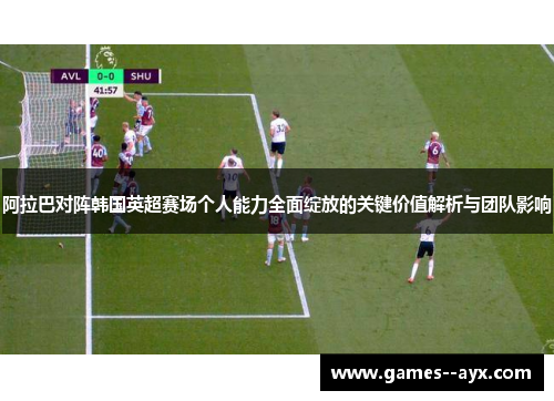 阿拉巴对阵韩国英超赛场个人能力全面绽放的关键价值解析与团队影响